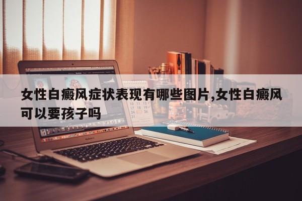 女性白癜风症状表现有哪些图片,女性白癜风可以要孩子吗