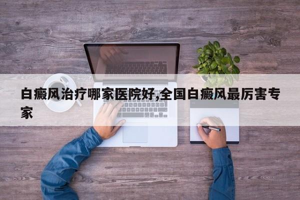 白癜风治疗哪家医院好,全国白癜风最厉害专家