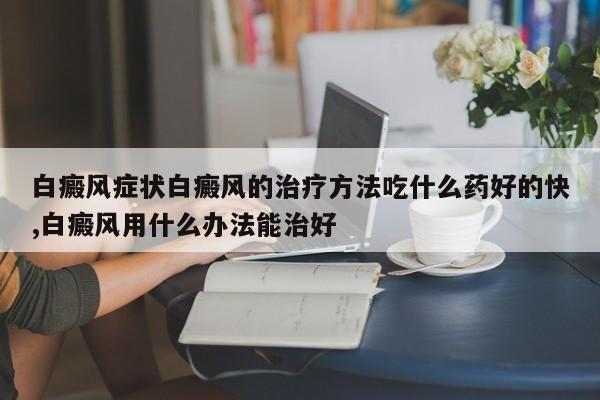 白癜风症状白癜风的治疗方法吃什么药好的快,白癜风用什么办法能治好