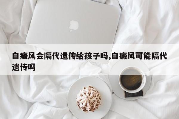 白癜风会隔代遗传给孩子吗,白癜风可能隔代遗传吗